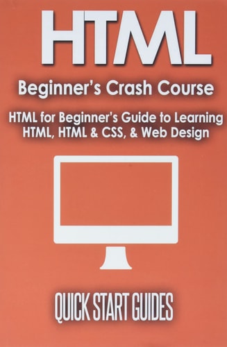HTML Beginner’s Crash Course HTML for Beginner’s Guide to Learning HTML, HTML & CSS, & Web Design (HTML5, HTML5 and CSS3, HTML Programming, HTML CSS, HTML for Beginners, HTML Programming) — Quick Start Guides