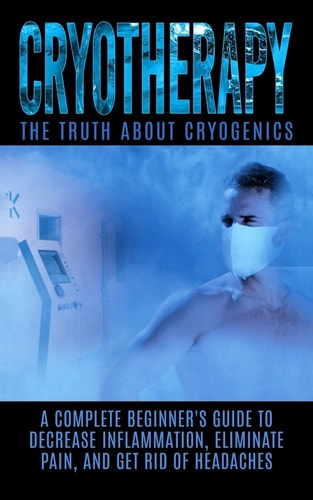 Cryotherapy The Truth About Cryogenics: A Complete Beginner’s Guide to Decrease Inflammation, Eliminate Pain, And Get Rid of Headaches — Arnold Hendrix