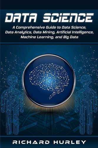 Data Science A Comprehensive Guide to Data Science, Data Analytics, Data Mining, Artificial Intelligence, Machine Learning, and Big Data — Richard Hurley