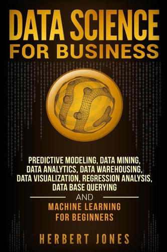 Data Science for Business Predictive Modeling, Data Mining, Data Analytics, Data Warehousing, Data Visualization, Regression Analysis, Database Querying, and Machine Learning for Beginners — Herbert Jones